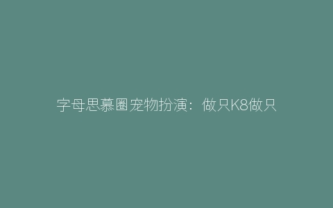 字母思慕圈宠物扮演：做只K8做只K9就是不做情人