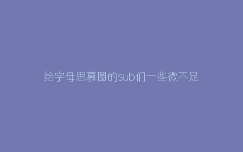 给字母思慕圈的sub们一些微不足道的小建议