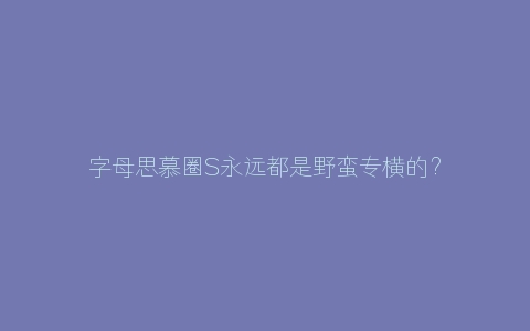 字母思慕圈S永远都是野蛮专横的？