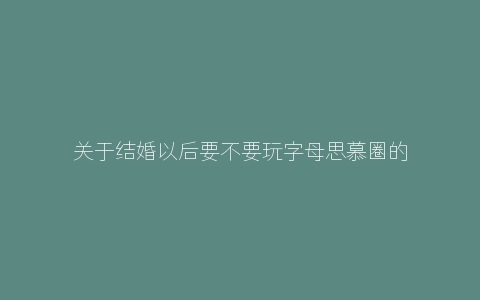 关于结婚以后要不要玩字母思慕圈的个人看法