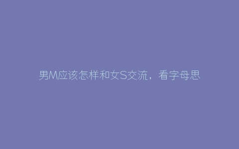 男M应该怎样和女S交流，看字母思慕圈女S怎么说