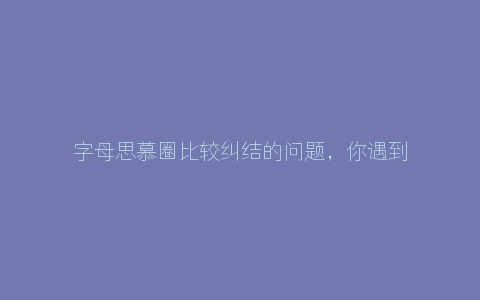 字母思慕圈比较纠结的问题，你遇到过几个？