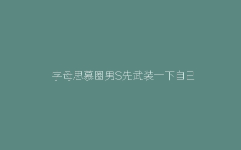 ​字母思慕圈男S先武装一下自己