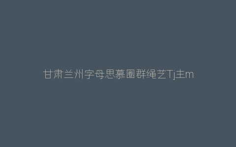 甘肃兰州字母思慕圈群绳艺Tj主m抖M抖S