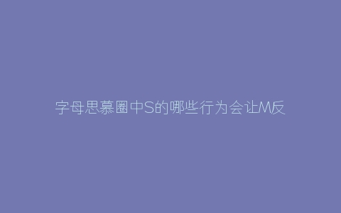 字母思慕圈中S的哪些行为会让M反感