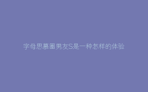 字母思慕圈男友S是一种怎样的体验？