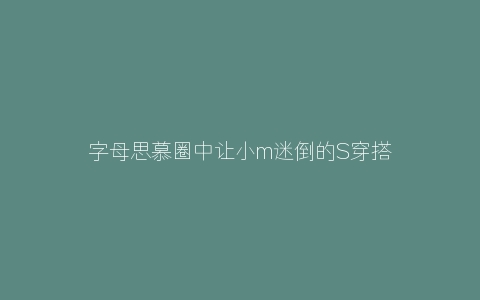 字母思慕圈中让小m迷倒的S穿搭