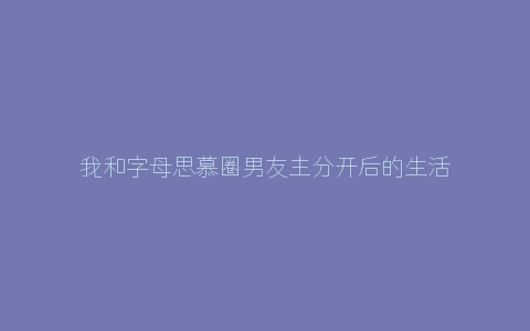 我和字母思慕圈男友主分开后的生活