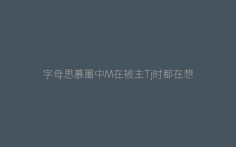 字母思慕圈中M在被主Tj时都在想什么