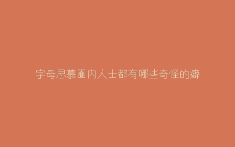 字母思慕圈内人士都有哪些奇怪的癖好