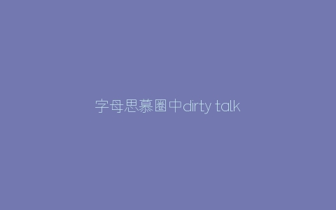 字母思慕圈中dirty talk的正确打开方式