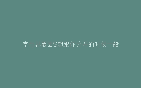 字母思慕圈S想跟你分开的时候一般会有什么预兆？