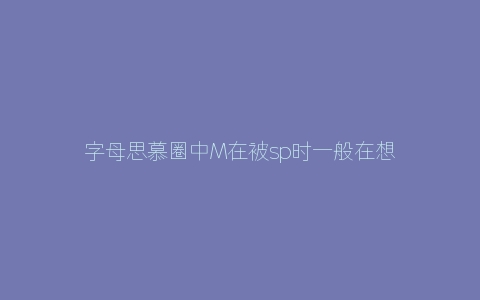 字母思慕圈中M在被sp时一般在想什么