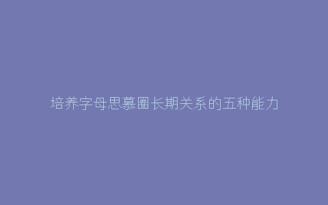 培养字母思慕圈长期关系的五种能力