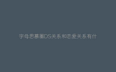 字母思慕圈DS关系和恋爱关系有什么区别？