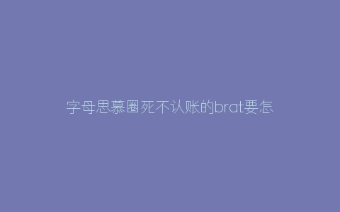 字母思慕圈死不认账的brat要怎样做比较好