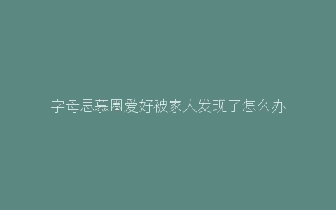 字母思慕圈爱好被家人发现了怎么办？