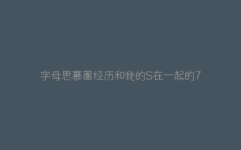 字母思慕圈经历和我的S在一起的7年