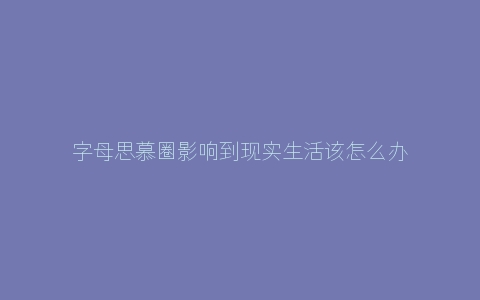 字母思慕圈影响到现实生活该怎么办？