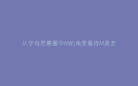 从字母思慕圈中M的角度看待M是怎样的