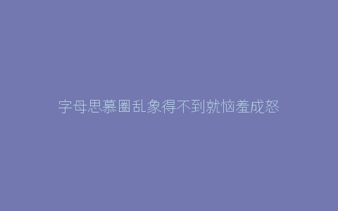 字母思慕圈乱象得不到就恼羞成怒