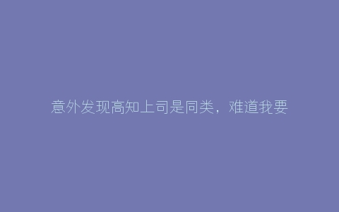 意外发现高知上司是同类，难道我要TJ自己的上司吗