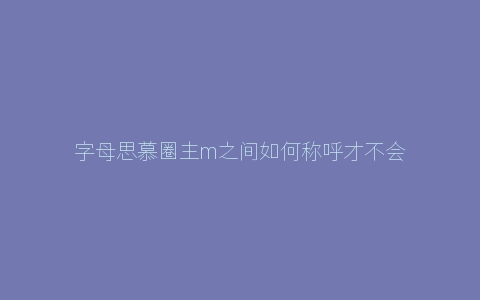 字母思慕圈主m之间如何称呼才不会显得失礼