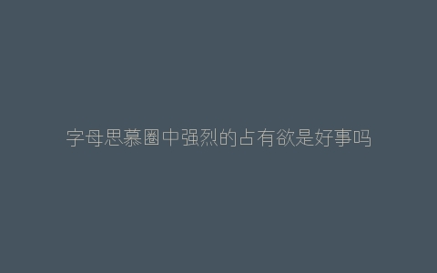 字母思慕圈中强烈的占有欲是好事吗？