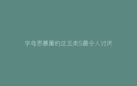 字母思慕圈的这五类S最令人讨厌