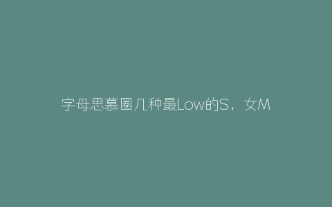 字母思慕圈几种最Low的S，女M请一定远离他们！