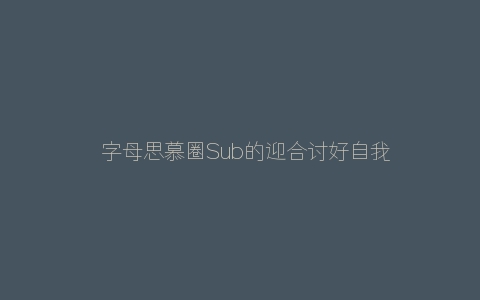 ​字母思慕圈Sub的迎合讨好自我献祭