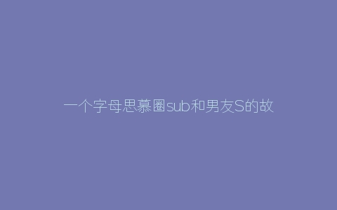 一个字母思慕圈sub和男友S的故事