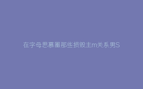 在字母思慕圈那些损毁主m关系男S常犯的错误