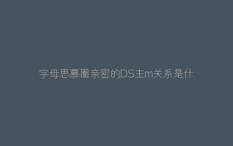 字母思慕圈亲密的DS主m关系是什么样？