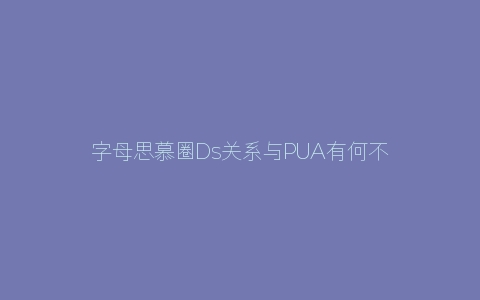 字母思慕圈Ds关系与PUA有何不同之处