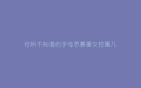 你所不知道的字母思慕圈女控圈儿