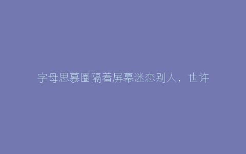 字母思慕圈隔着屏幕迷恋别人，也许一切只是假象