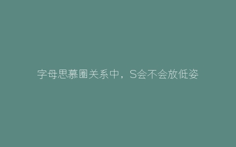 字母思慕圈关系中，S会不会放低姿态对M呢？