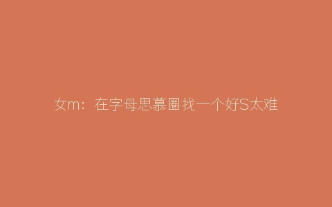 女m：在字母思慕圈找一个好S太难了