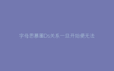 字母思慕圈Ds关系一旦开始便无法结束