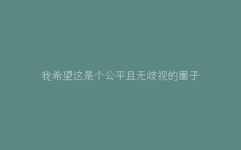 我希望这是个公平且无歧视的圈子