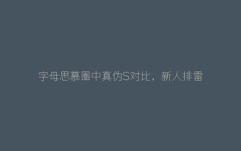 字母思慕圈中真伪S对比，新人排雷指南