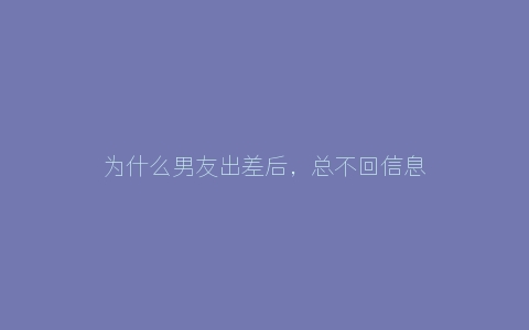 为什么男友出差后，总不回信息