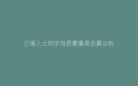 已婚人士玩字母思慕圈是否算出轨