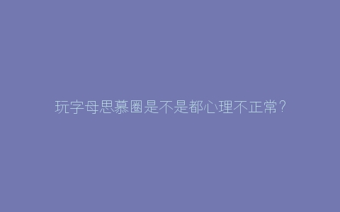 玩字母思慕圈是不是都心理不正常？